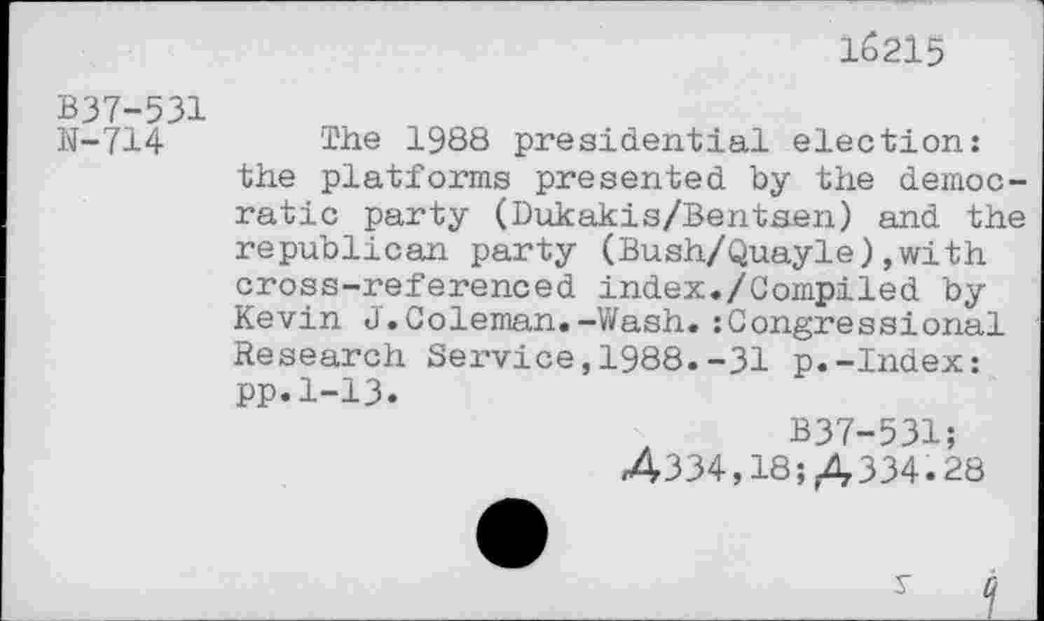 ﻿16215
B37-531
N-714 Tiie 1988 presidential election: the platforms presented by the democratic party (Dukakis/Bentsen) and the republican party (Bush/Quayle),with cross-referenced index./Compiled by Kevin J.Coleman.-Wash.:Congressional Research Service,1988.-31 p.-Index: pp.1-13.
B37-531; 4334,18; A 334.28